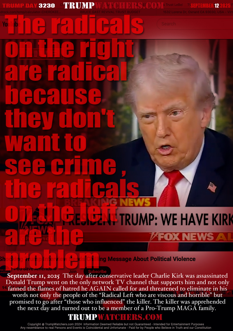 The radicals
on the right 
are radical 
because 
they don't 
want to 
see crime , 
the radicals 
on the left 
are the 
problem

September 11, 2025  The day after conservative leader Charlie Kirk was assassinated
Donald Trump went on the only network TV channel that supports him and not only
fanned the flames of hatred he AGAIN called for and threatened to eliminate in his
words not only the people of the “Radical Left who are viscous and horrible” but
promised to go after “those who influenced” the killer. The killer was apprehended
the next day and turned out to be a member of a Pro-Trump MAGA family.